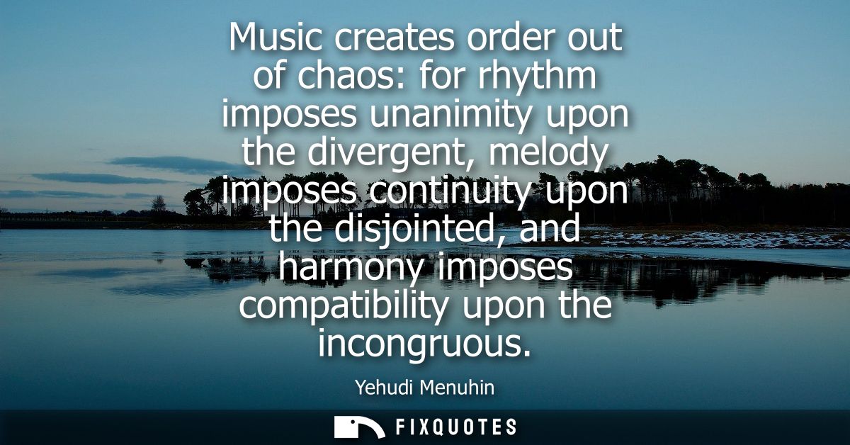 Music creates order out of chaos: for rhythm imposes unanimity upon the divergent, melody imposes continuity upon the di