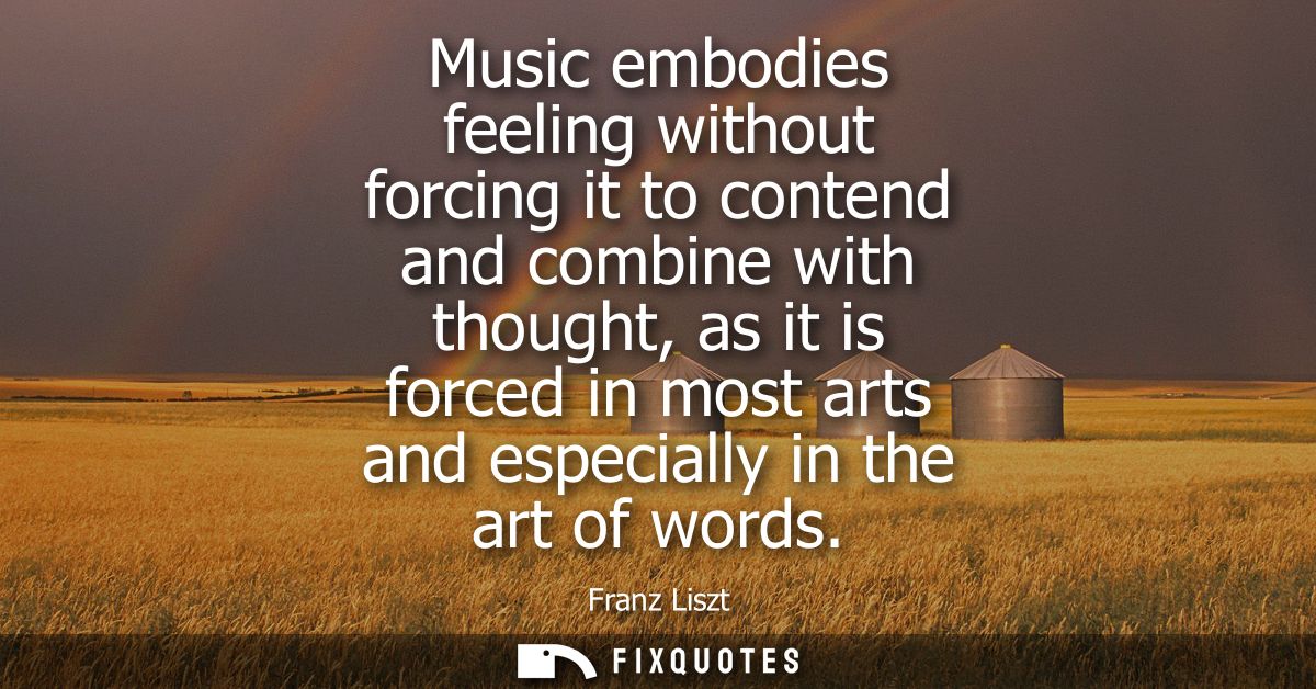 Music embodies feeling without forcing it to contend and combine with thought, as it is forced in most arts and especial