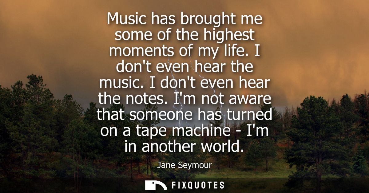 Music has brought me some of the highest moments of my life. I dont even hear the music. I dont even hear the notes.