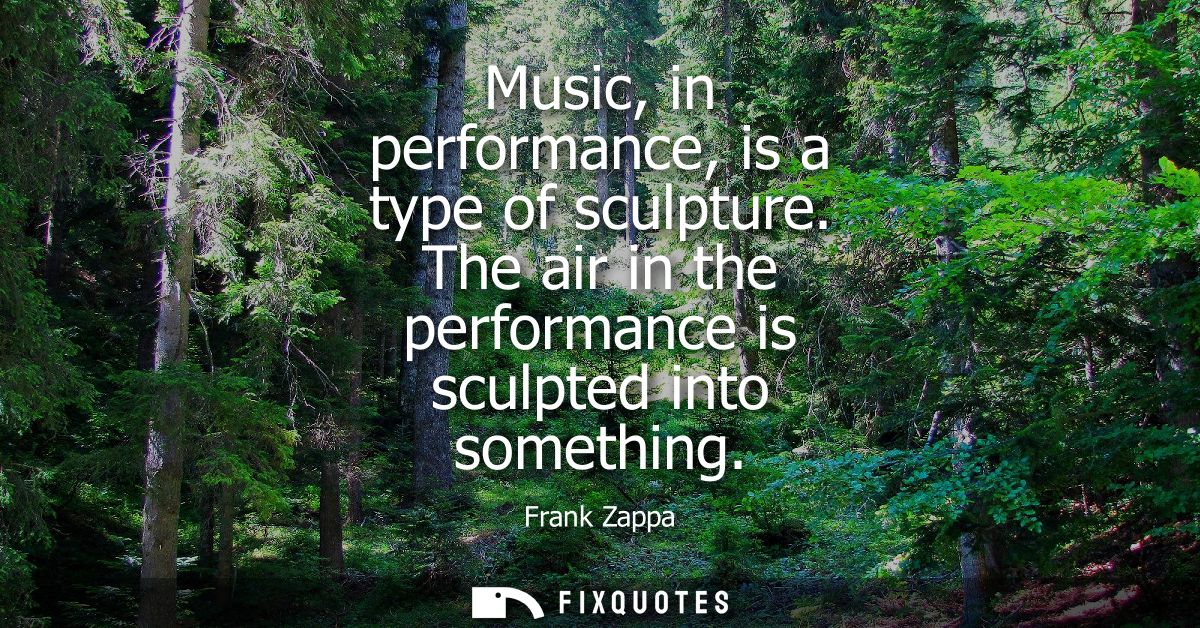 Music, in performance, is a type of sculpture. The air in the performance is sculpted into something