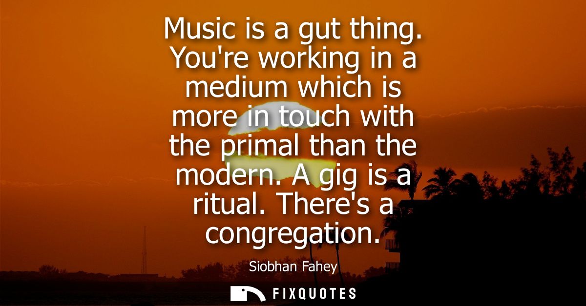Music is a gut thing. Youre working in a medium which is more in touch with the primal than the modern. A gig is a ritua