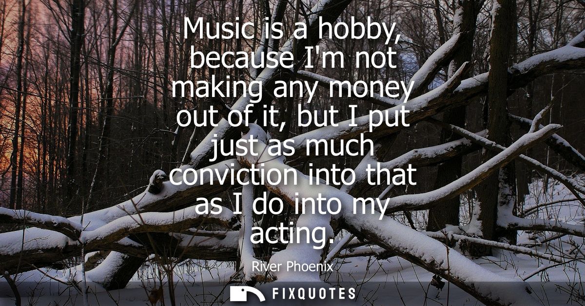 Music is a hobby, because Im not making any money out of it, but I put just as much conviction into that as I do into my