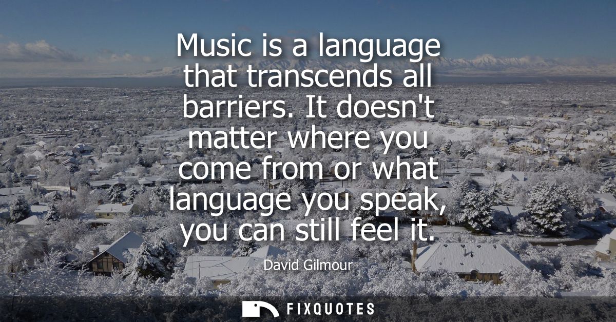 Music is a language that transcends all barriers. It doesnt matter where you come from or what language you speak, you c