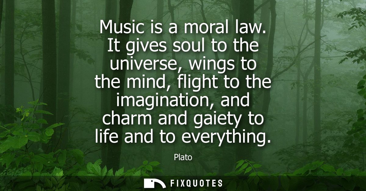Music is a moral law. It gives soul to the universe, wings to the mind, flight to the imagination, and charm and gaiety 