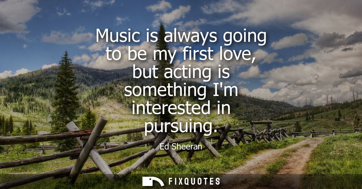 Music is always going to be my first love, but acting is something Im interested in pursuing
