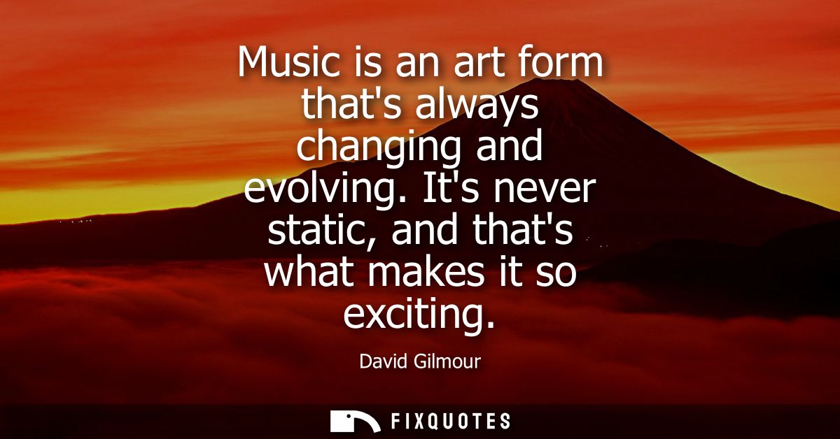 Music is an art form thats always changing and evolving. Its never static, and thats what makes it so exciting