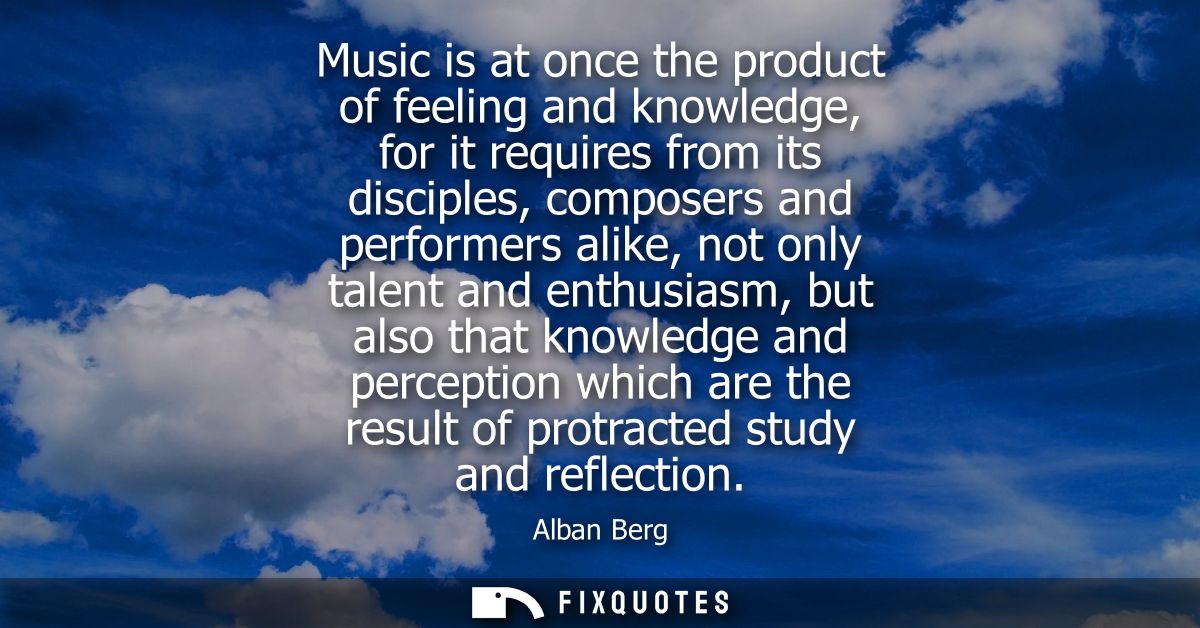 Music is at once the product of feeling and knowledge, for it requires from its disciples, composers and performers alik