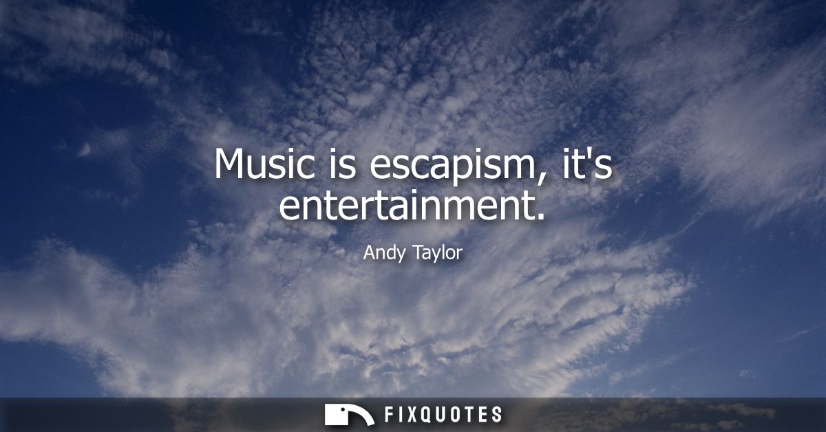 Music is escapism, its entertainment