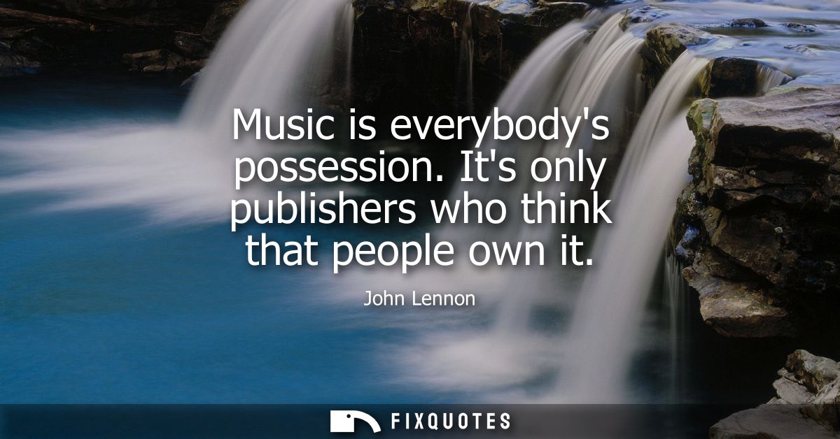Music is everybodys possession. Its only publishers who think that people own it