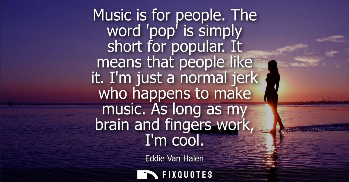 Music is for people. The word pop is simply short for popular. It means that people like it. Im just a normal jerk who h