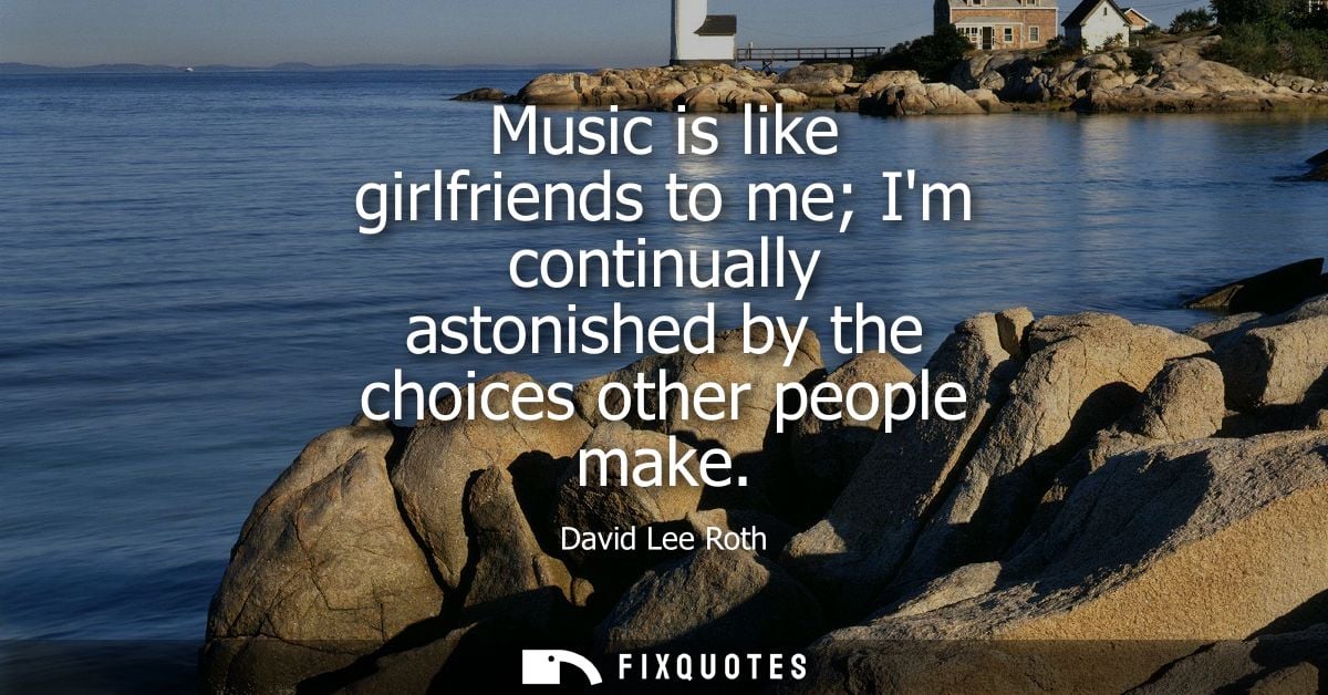 Music is like girlfriends to me Im continually astonished by the choices other people make
