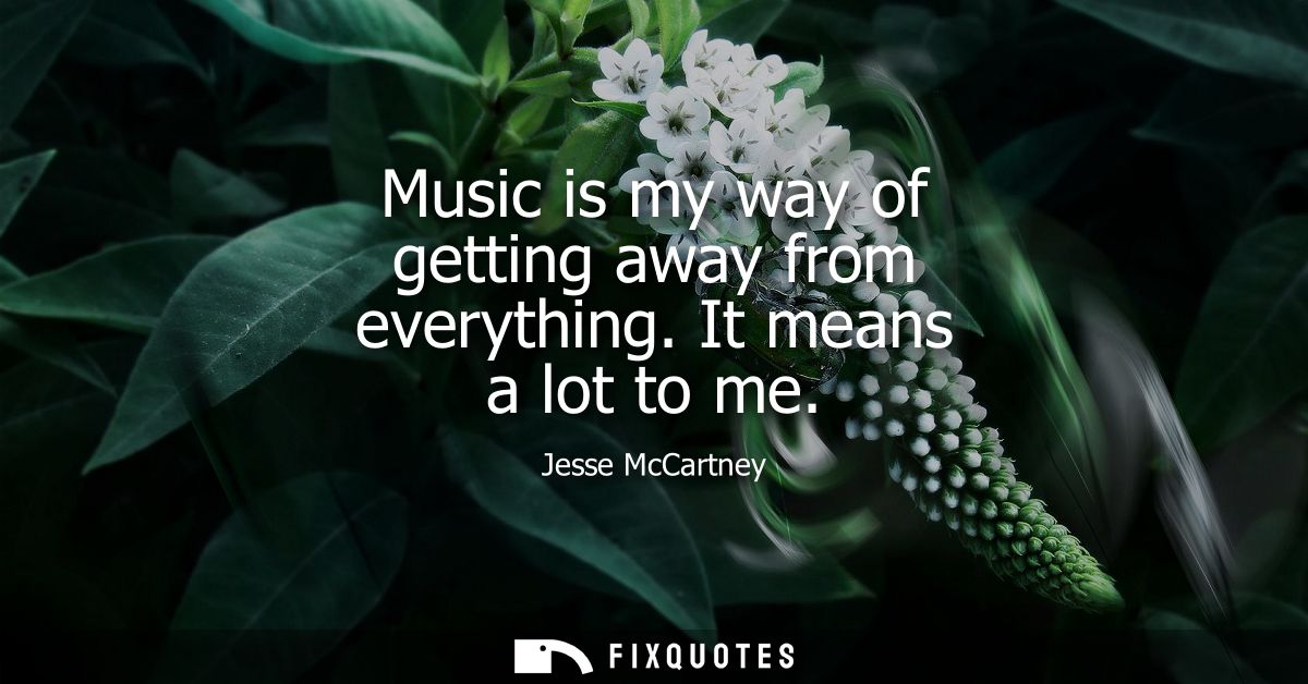 Music is my way of getting away from everything. It means a lot to me
