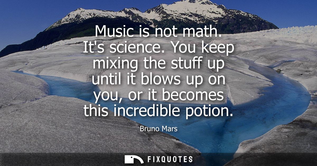Music is not math. Its science. You keep mixing the stuff up until it blows up on you, or it becomes this incredible pot
