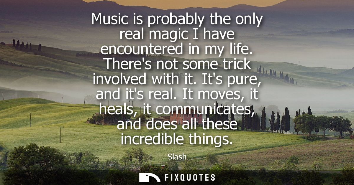 Music is probably the only real magic I have encountered in my life. Theres not some trick involved with it. Its pure, a