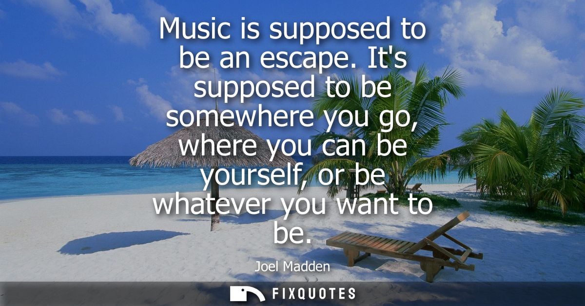 Music is supposed to be an escape. Its supposed to be somewhere you go, where you can be yourself, or be whatever you wa