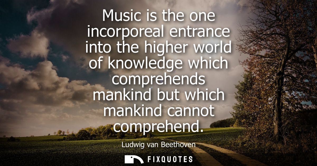 Music is the one incorporeal entrance into the higher world of knowledge which comprehends mankind but which mankind can