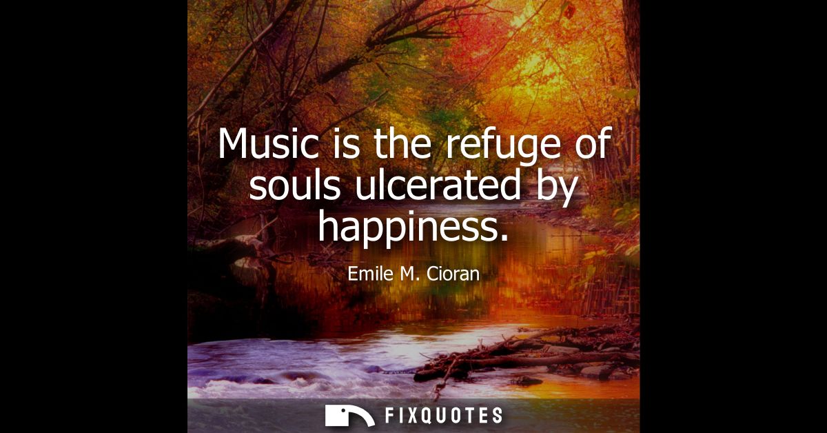 Music is the refuge of souls ulcerated by happiness