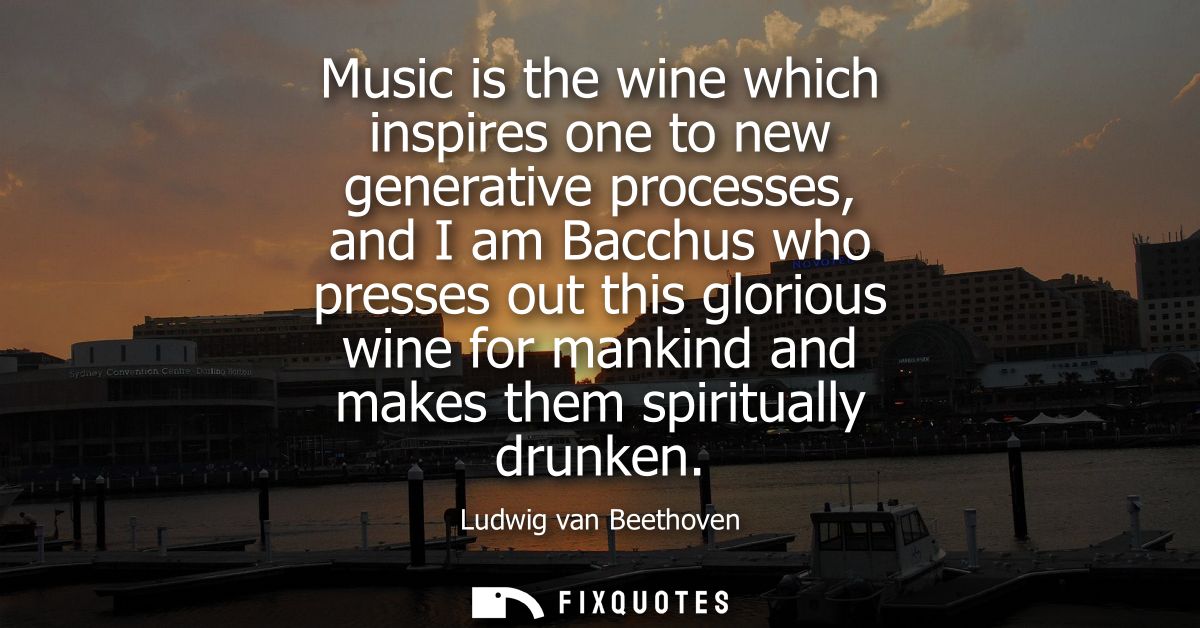 Music is the wine which inspires one to new generative processes, and I am Bacchus who presses out this glorious wine fo