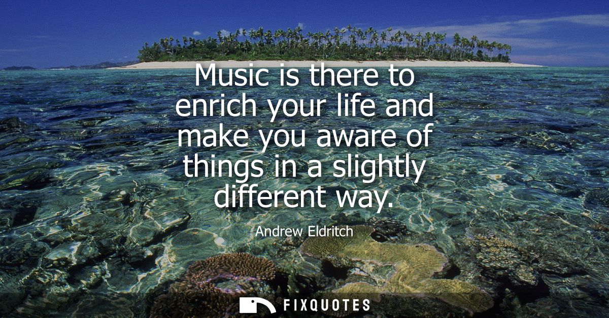 Music is there to enrich your life and make you aware of things in a slightly different way