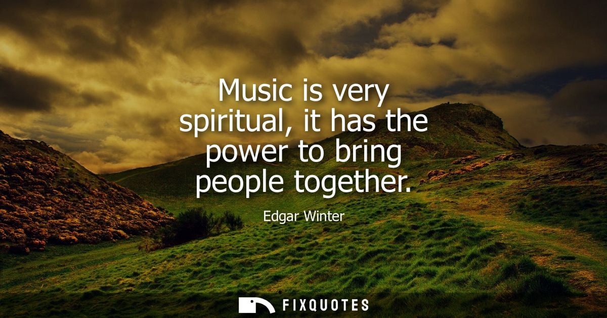 Music is very spiritual, it has the power to bring people together
