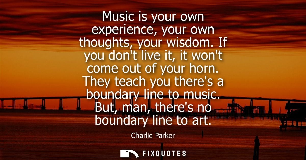 Music is your own experience, your own thoughts, your wisdom. If you dont live it, it wont come out of your horn.