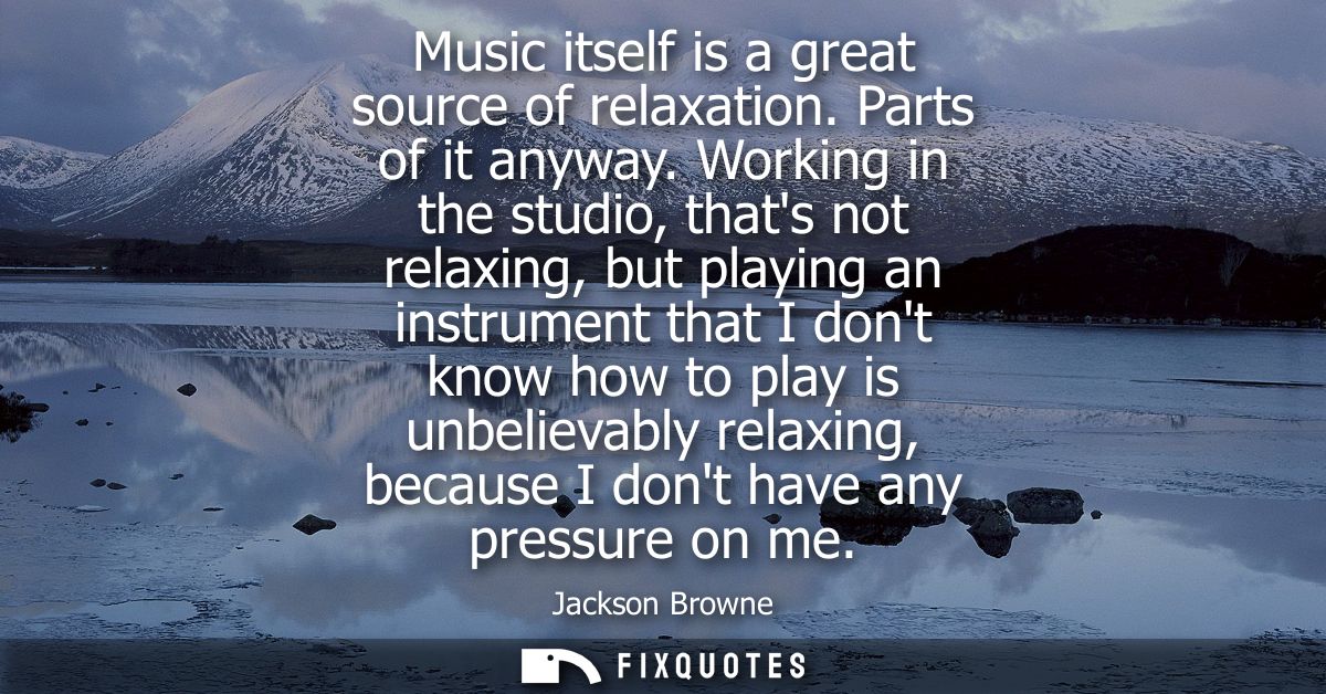 Music itself is a great source of relaxation. Parts of it anyway. Working in the studio, thats not relaxing, but playing