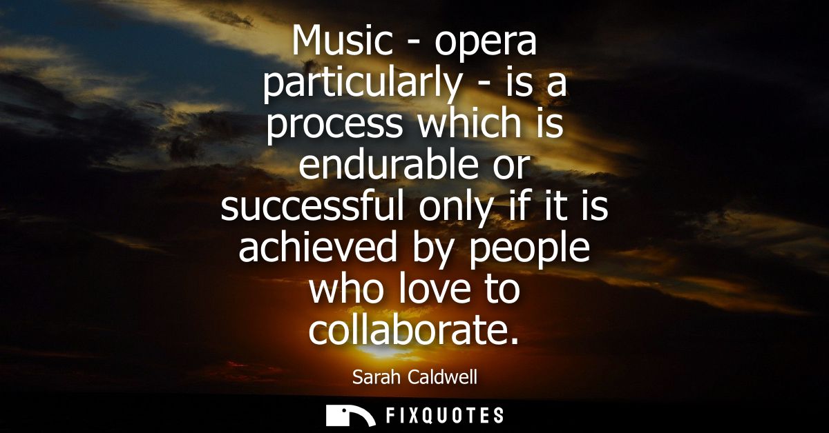 Music - opera particularly - is a process which is endurable or successful only if it is achieved by people who love to 