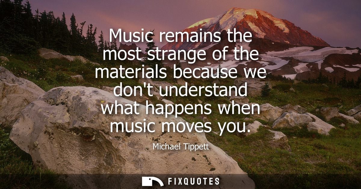 Music remains the most strange of the materials because we dont understand what happens when music moves you