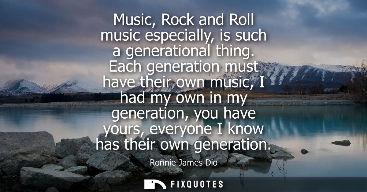 Music, Rock and Roll music especially, is such a generational thing. Each generation must have their own music, I had my