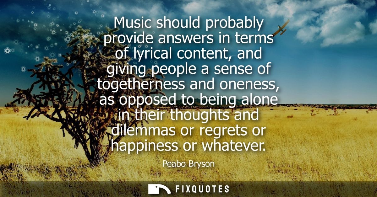Music should probably provide answers in terms of lyrical content, and giving people a sense of togetherness and oneness