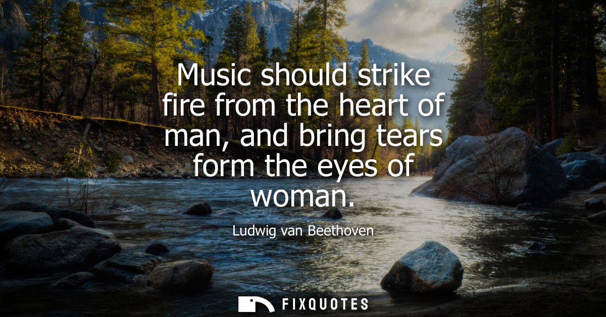 Music should strike fire from the heart of man, and bring tears form the eyes of woman