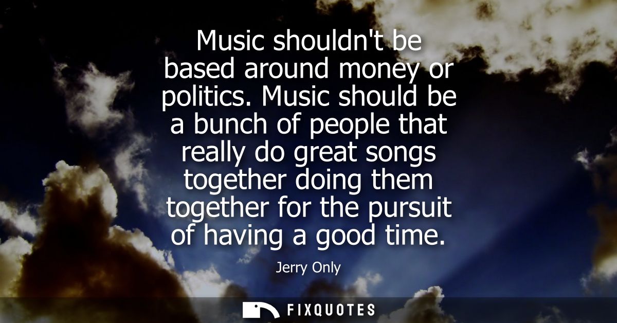 Music shouldnt be based around money or politics. Music should be a bunch of people that really do great songs together 