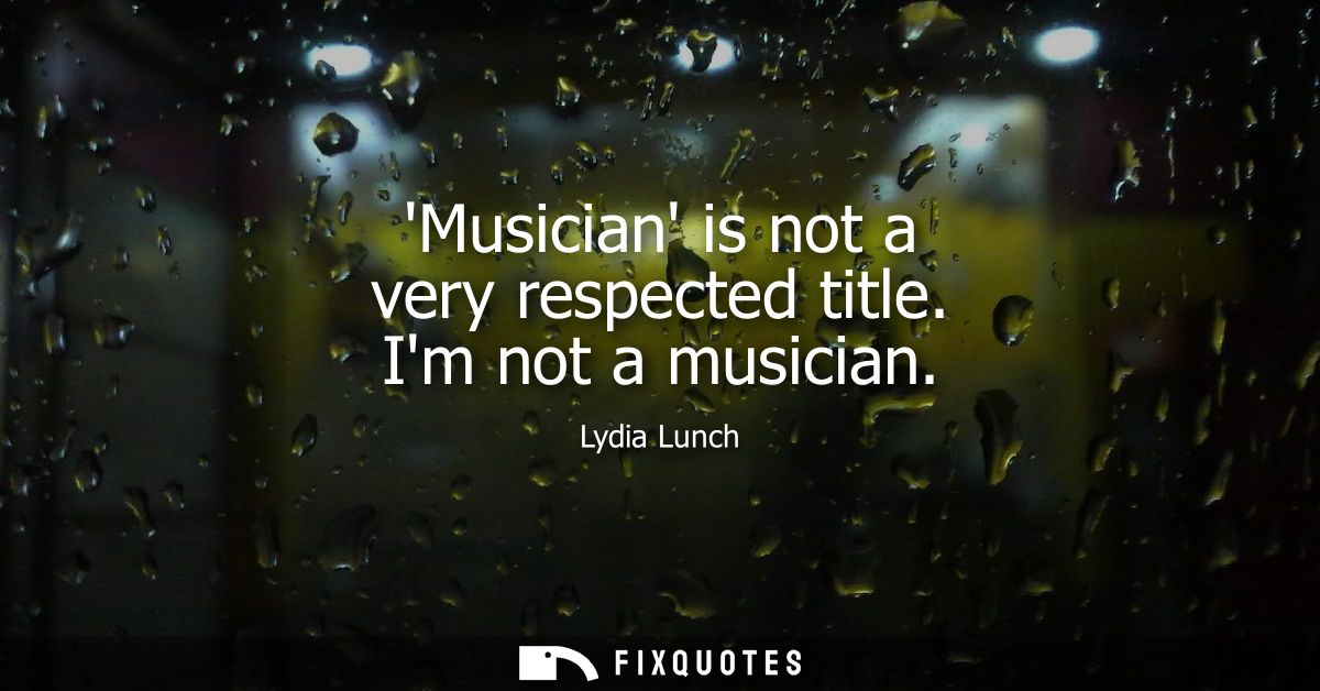 Musician is not a very respected title. Im not a musician