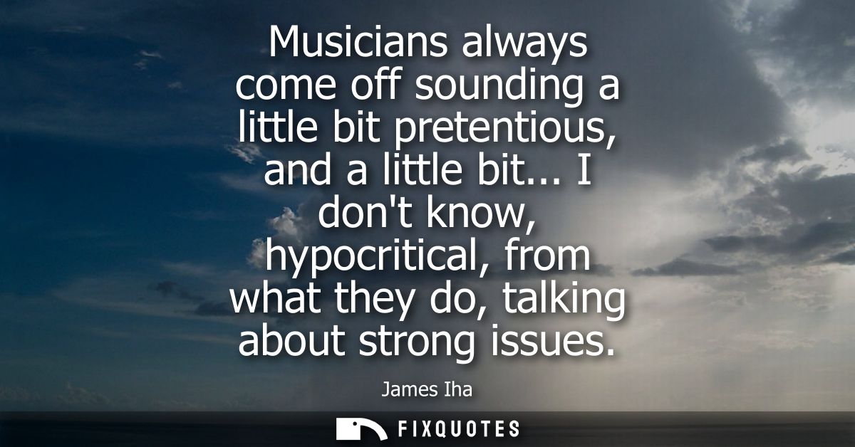 Musicians always come off sounding a little bit pretentious, and a little bit... I dont know, hypocritical, from what th