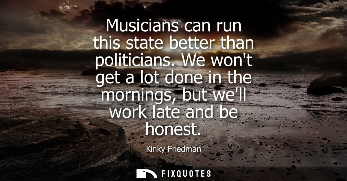 Musicians can run this state better than politicians. We wont get a lot done in the mornings, but well work late and be 