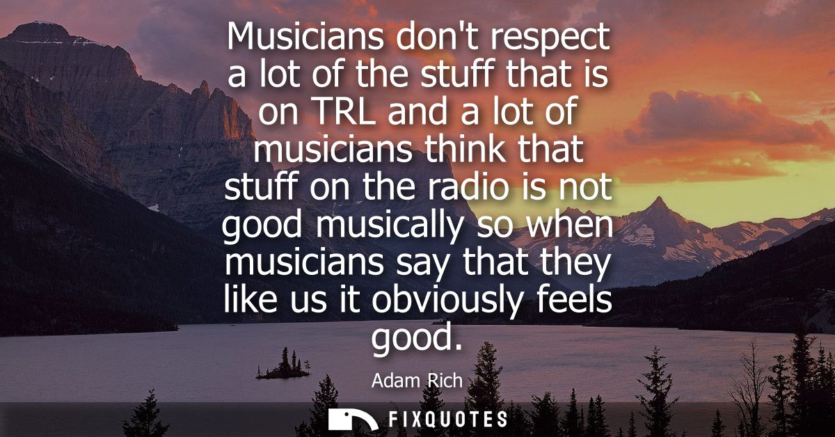 Musicians dont respect a lot of the stuff that is on TRL and a lot of musicians think that stuff on the radio is not goo