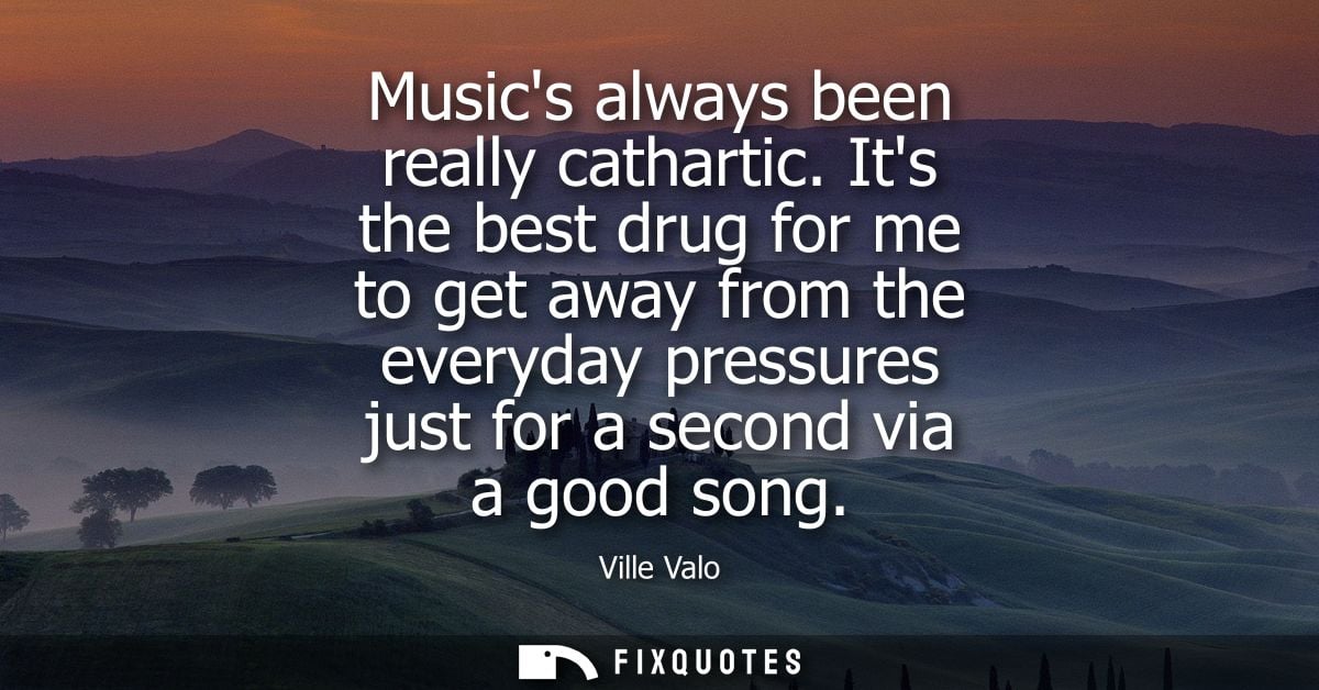 Musics always been really cathartic. Its the best drug for me to get away from the everyday pressures just for a second 