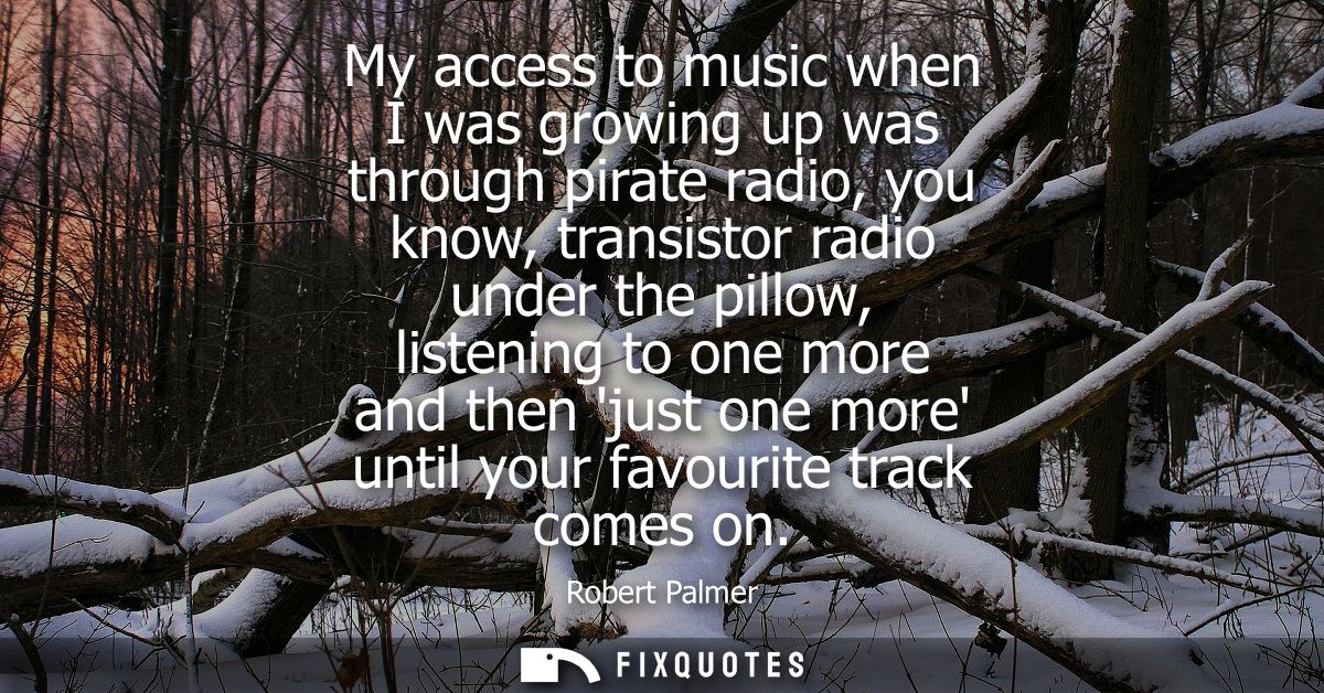 My access to music when I was growing up was through pirate radio, you know, transistor radio under the pillow, listenin