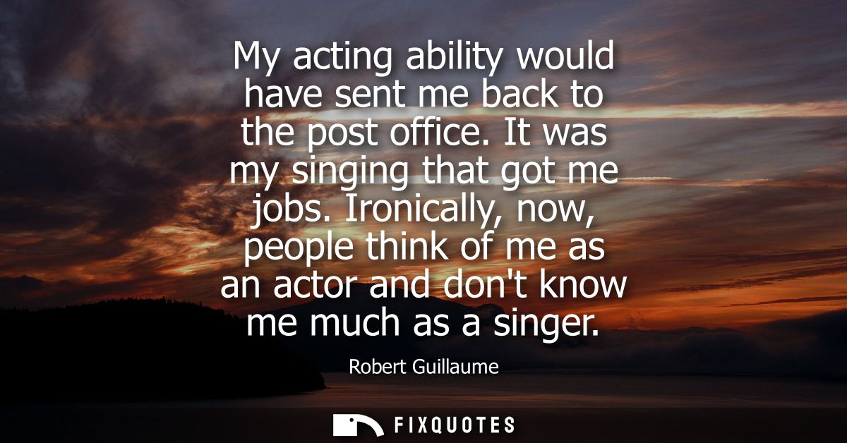 My acting ability would have sent me back to the post office. It was my singing that got me jobs. Ironically, now, peopl