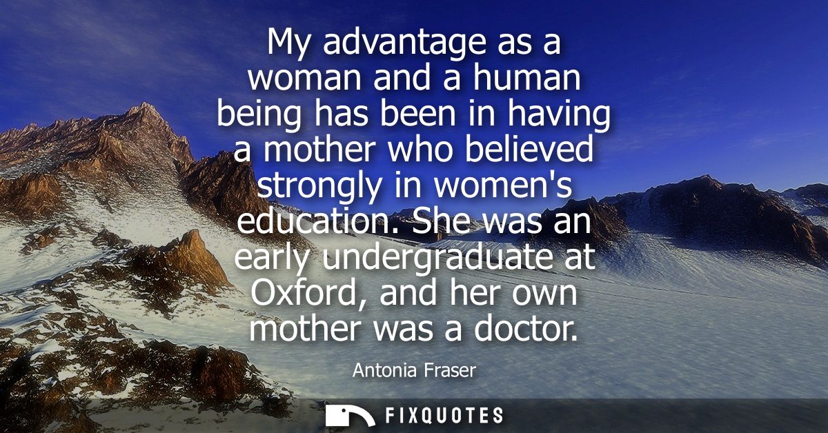 My advantage as a woman and a human being has been in having a mother who believed strongly in womens education.