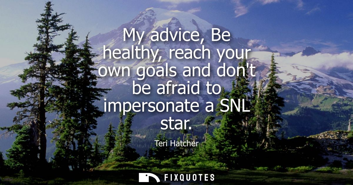 My advice, Be healthy, reach your own goals and dont be afraid to impersonate a SNL star