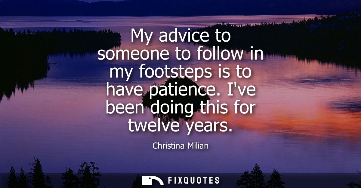 My advice to someone to follow in my footsteps is to have patience. Ive been doing this for twelve years