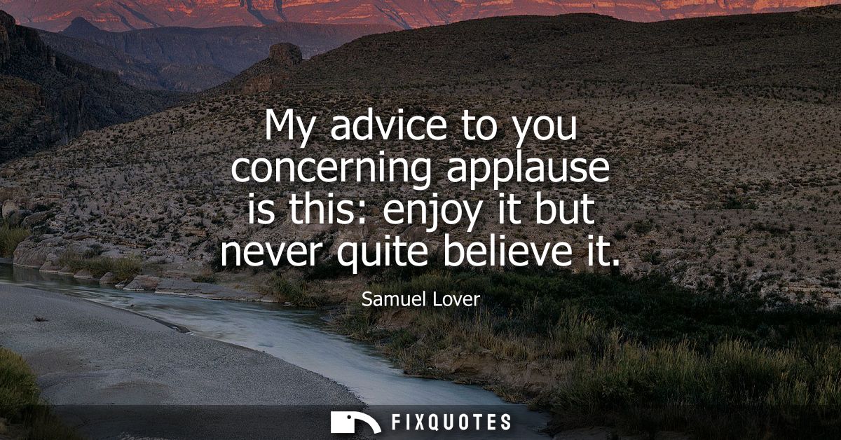 My advice to you concerning applause is this: enjoy it but never quite believe it