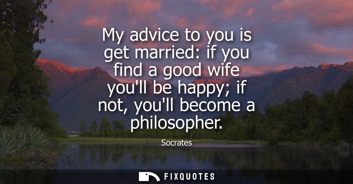 My advice to you is get married: if you find a good wife youll be happy if not, youll become a philosopher