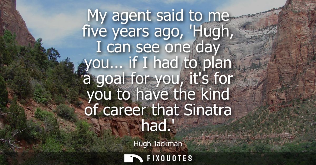 My agent said to me five years ago, Hugh, I can see one day you... if I had to plan a goal for you, its for you to have 