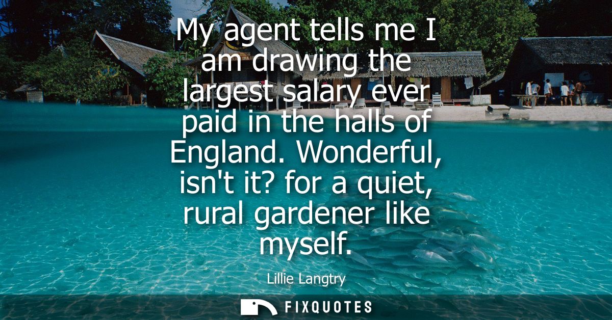 My agent tells me I am drawing the largest salary ever paid in the halls of England. Wonderful, isnt it? for a quiet, ru