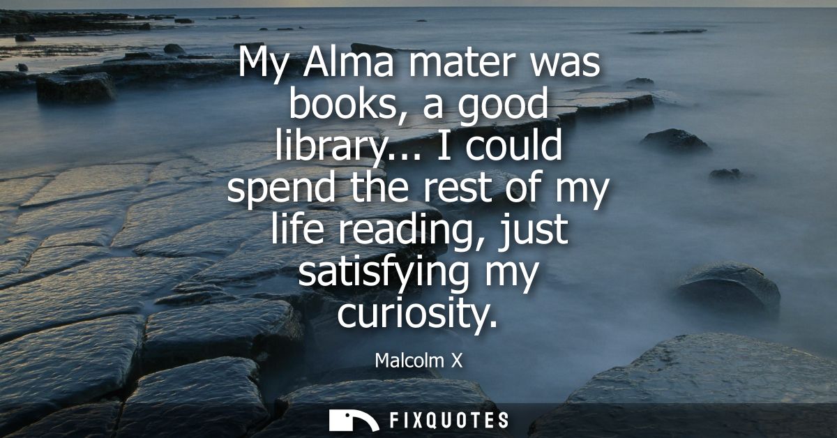 My Alma mater was books, a good library... I could spend the rest of my life reading, just satisfying my curiosity