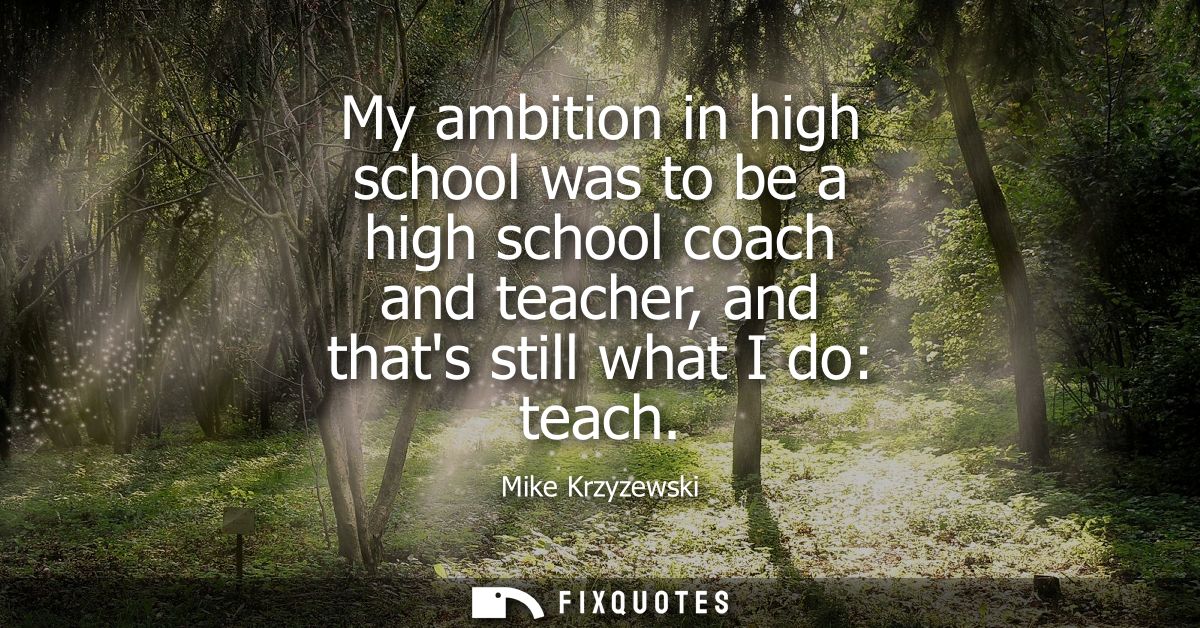 My ambition in high school was to be a high school coach and teacher, and thats still what I do: teach