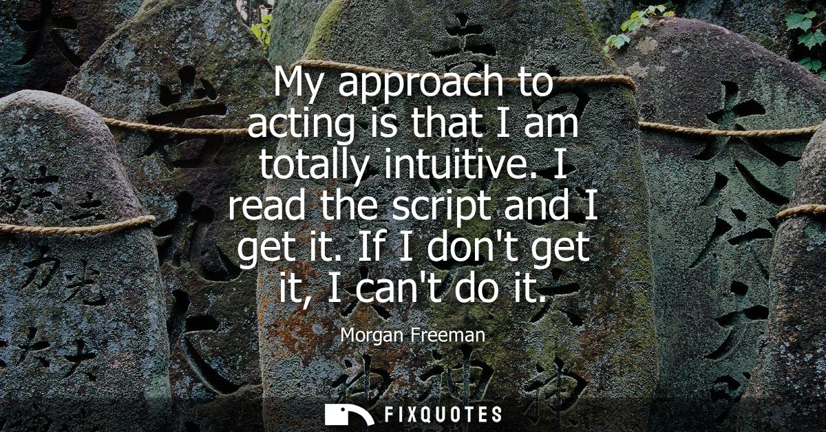 My approach to acting is that I am totally intuitive. I read the script and I get it. If I dont get it, I cant do it