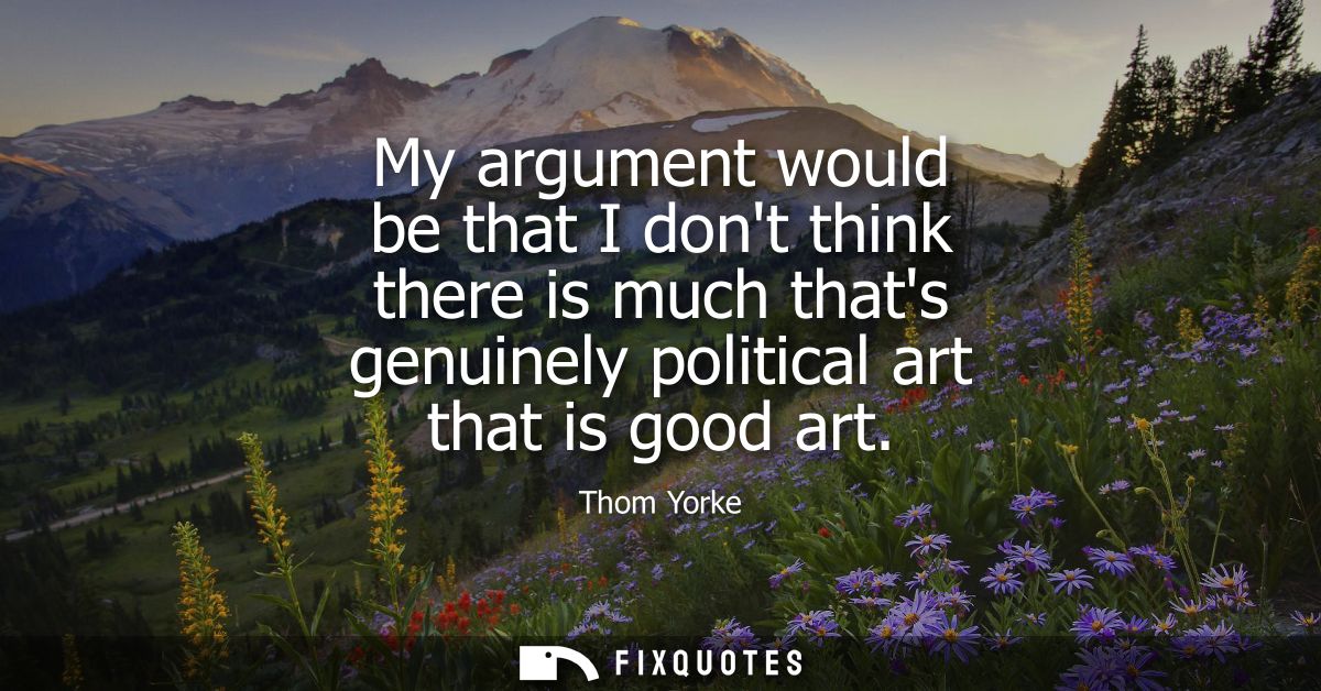 My argument would be that I dont think there is much thats genuinely political art that is good art